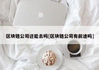 区块链公司还能去吗[区块链公司有前途吗]